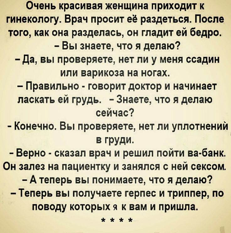 Очень красивая женщина приходит к гинекологу Врач просит её раздеться После того как она разделась он гладит ей бедро Вы знаете что я делаю да вы проверяете нет ли у меня ссадин или варикоза на ногах Правильно говорит доктор и начинает ласкать ей грудь Знаете что я делаю сейчас Конечно Вы проверяете нет ли уплотнений в груди Верно сказал врач и решил пойти ва банк Он залез на пациентку и занялся с