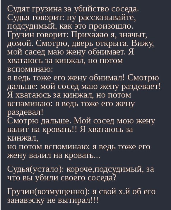 Судят грузина за убийство соседа Судья говорит ну рассказывайте подсудимый как это произошло Грузин говорит Прихажю я значыт домой Смотрю дверь открыта Вижу мой сасед маю жену обнимает Я хватаюсь за кинжал но потом вспоминаю я ведь тоже его жену обнимал Смотрю дальше мой сосед маю жену раздевает Я хватаюсь за кинжал но потом вспаминаю я ведь тоже его жену раздевал Смотрю дальше Мой сосед мою жену 