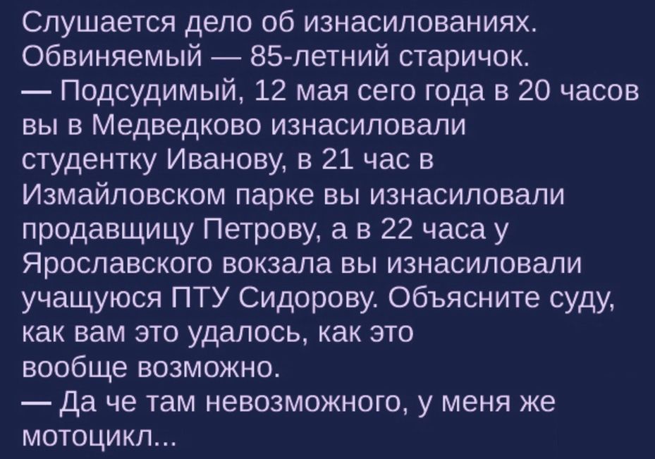 Слушается дело об изнасилованиях Обвиняемый 85 летний старичок Подсудимый 12 мая сего года в 20 часов вы в Медведково изнасиловали студентку Иванову в 21 час в Измайловском парке вы изнасиловали продавщицу Петрову а в 22 часа у Ярославского вокзала вы изнасиловали учащуюся ПТУ Сидорову Объясните суду как вам это удалось как это вообще возможно Да че там невозможного у меня же мотоцикл