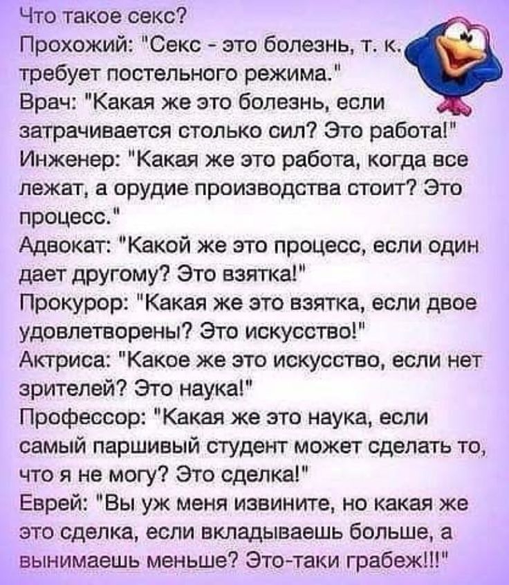 Что такое секс Прохожий Секс это болезнь т к требует постельного режима Врач Какая же это болезнь если затрачивается столько сил Это работа Инженер Какая же это работа когда все лежат а орудие производства стоит Это процесс Адвокат Какой же это процесс если один дает другому Это взятка Прокурор Какая же это взятка если двое удовлетворены Это искусство Актриса Какое же это искусство если нет зрител
