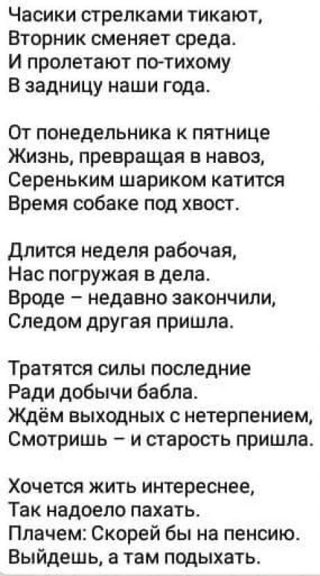 Часики стрелками тикают Вторник сменяет среда И пролетают потихому В задницу наши года От понедельника к пятнице Жизнь превращая в навоз Сереньким шариком катится Время собаке под хвост длится неделя рабочая Нас погружая в дела Вроде недавно закончили Следом другая пришла Тратятся силы последние Ради добычи бабла Ждём выходных с нетерпением Смотришь и старость пришла Хочется жить интереснее Так на