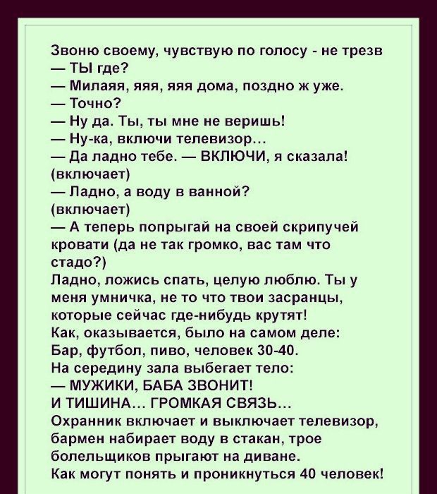Звоню своему чувствую по голосу не трезв ТЫ где Милаяя яяя яяя дома поздно ж уже Точно Ну да Ты ты мне не веришь Ну ка включи телевизор Да ладно тебе ВКПЮЧИ я сказала включает Падно а воду в ванной включает А теперь попрыгай на своей скрипучей кровати да не так громко вас там что стадо Ладно ложись спать целую люблю Ты у меня умничка не то что твои засранцы которые сейчас где нибудь крутят Как ока