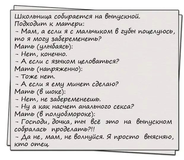 Шкомница собирается на Выпускной Подхадыт к матери Мам а вы я малочиком губы поцелуюсь то я могу забеременеть Мать улыбаясь Неид конечна А если язиком цеюбаидься Мать напряженно Тоже нем А гсм я ему Минет едекиш Мать 6 шоке Нем не забеременеещи Ну а как насчет анального секса Маип 6 иодуобмороке Г осиоди дочка мы всё это на Выпускном собралась ироделать _ Аа не мам не Вмнуйся Я просто быясняю кто 