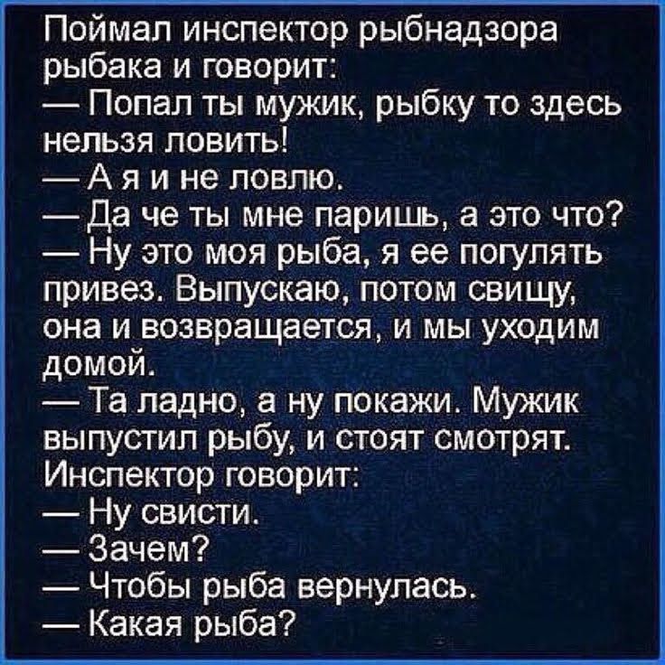 Поймал инспектор рыбнадзора рыбака и говорит Попал ты мужик рыбку то здесь нельзя ловить А я и не ловлю Да че ты мне паришь а это что Ну это моя рыба я ее погулять привез Выпускаю потом свищу она и возвращается и мы уходим домой Та ладно а ну покажи Мужик выпустил рыбу и стоят смотрят Инспектор говорит Ну свисти Зачем Чтобы рыба вернулась Какая рыба
