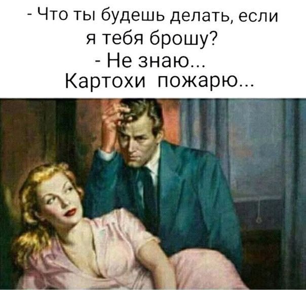 Что ты будешь делать если я тебя брошу Не знаю Картохи пожарю