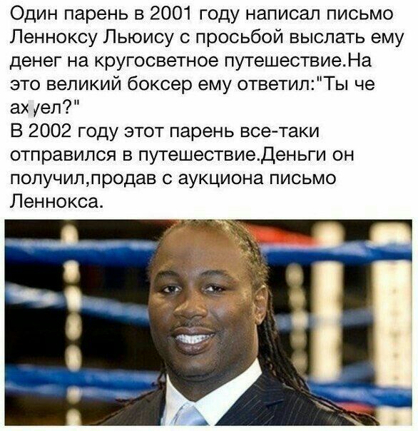 Один парень в 2001 году написал письмо Ленноксу Льюису с просьбой выслать ему денег на кругосветное путешествиеНа это великий боксер ему ответилТы че ах уеп В 2002 году этот парень все таки отправился в путешествиеденьги он получиппродав с аукциона письмо Леннокса