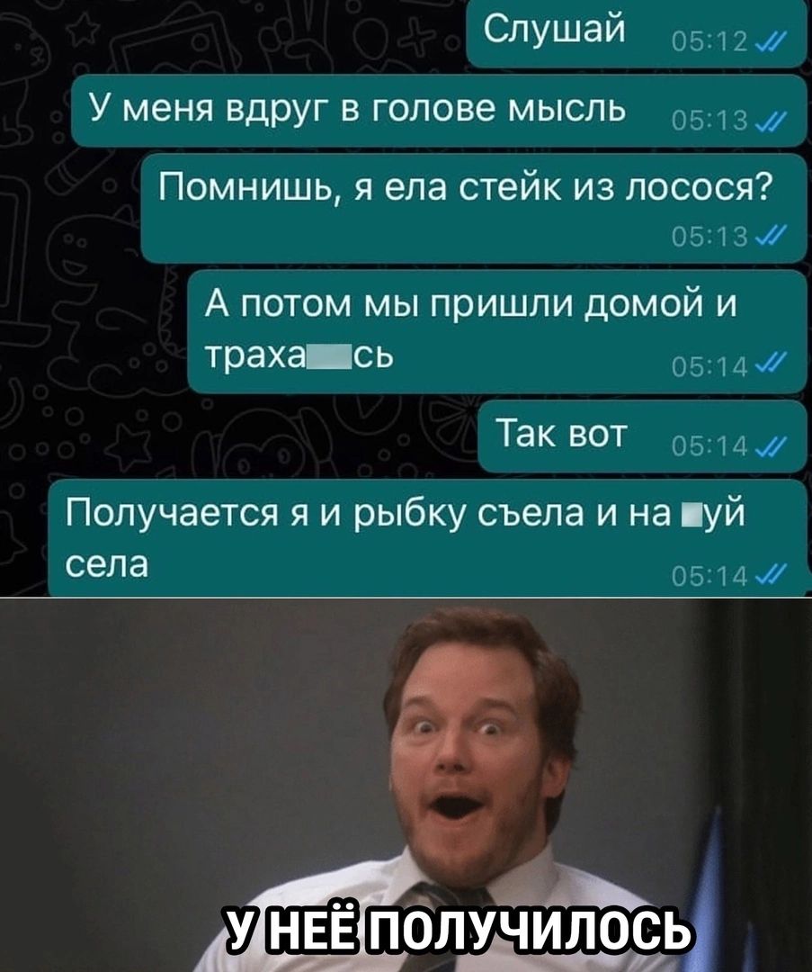 Слушай У меня вдруг в голове мысль Помнишь я ела стейк из лосося А потом мы пришли домой и траха съ Так вот Получается я и рыбку съела и на пуй села