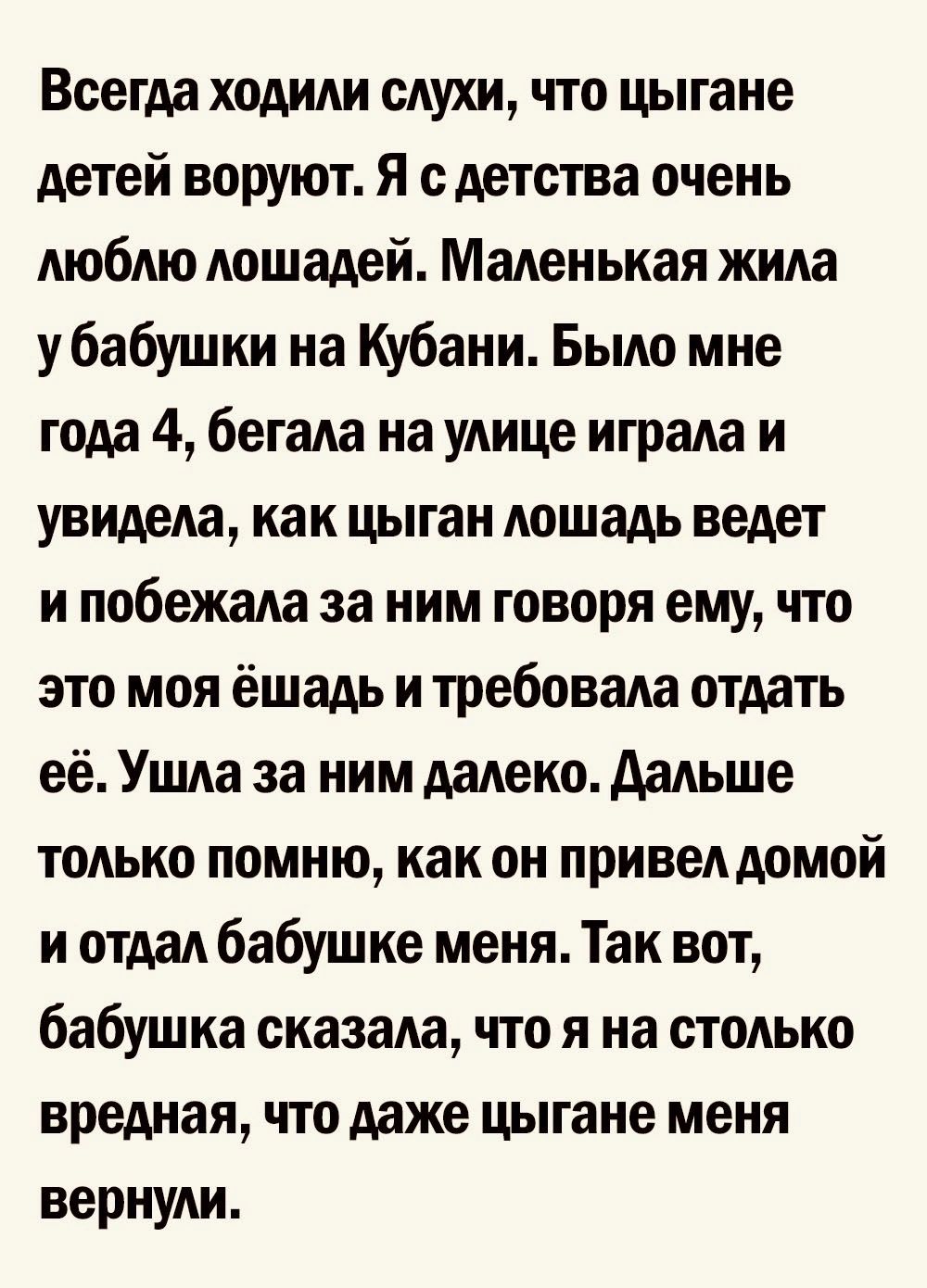 Всегда ходили слухи что цыгане детей воруют Я с детства очень люблю лошадей Маленькая жила у бабушки на Кубани Было мне года 4 бегала на улице играла и увидела как цыган лошадь ведет и побежала за ним говоря ему то это моя ёшадь и требовала отдать её Ушла за ним далеко дальше только помню как он привелдомой и отдал бабушке меня Так вот бабушка сказала что я на столько вредная что даже цыгане меня 