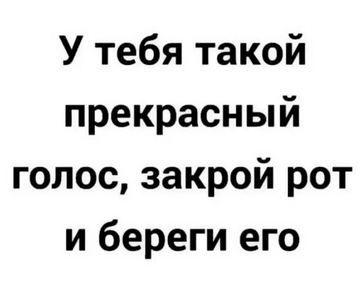 У тебя такой прекрасный голос закрой рот и береги его