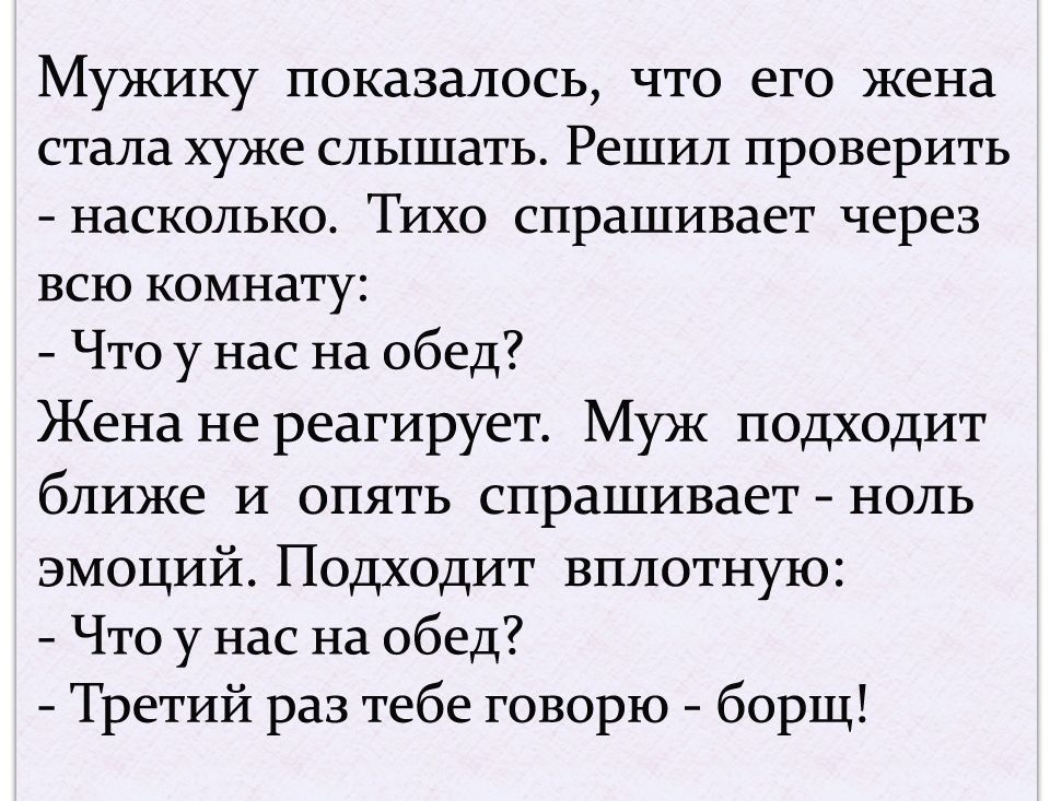 Мужику показалось что его жена стала хуже слышать Решил проверить насколько Тихо спрашивает через всю комнату Что у нас на обед Жена не реагирует Муж подходит ближе и опять спрашивает ноль эмоций Подходит вплотную Что у нас на обед Третий раз тебе говорю борщ