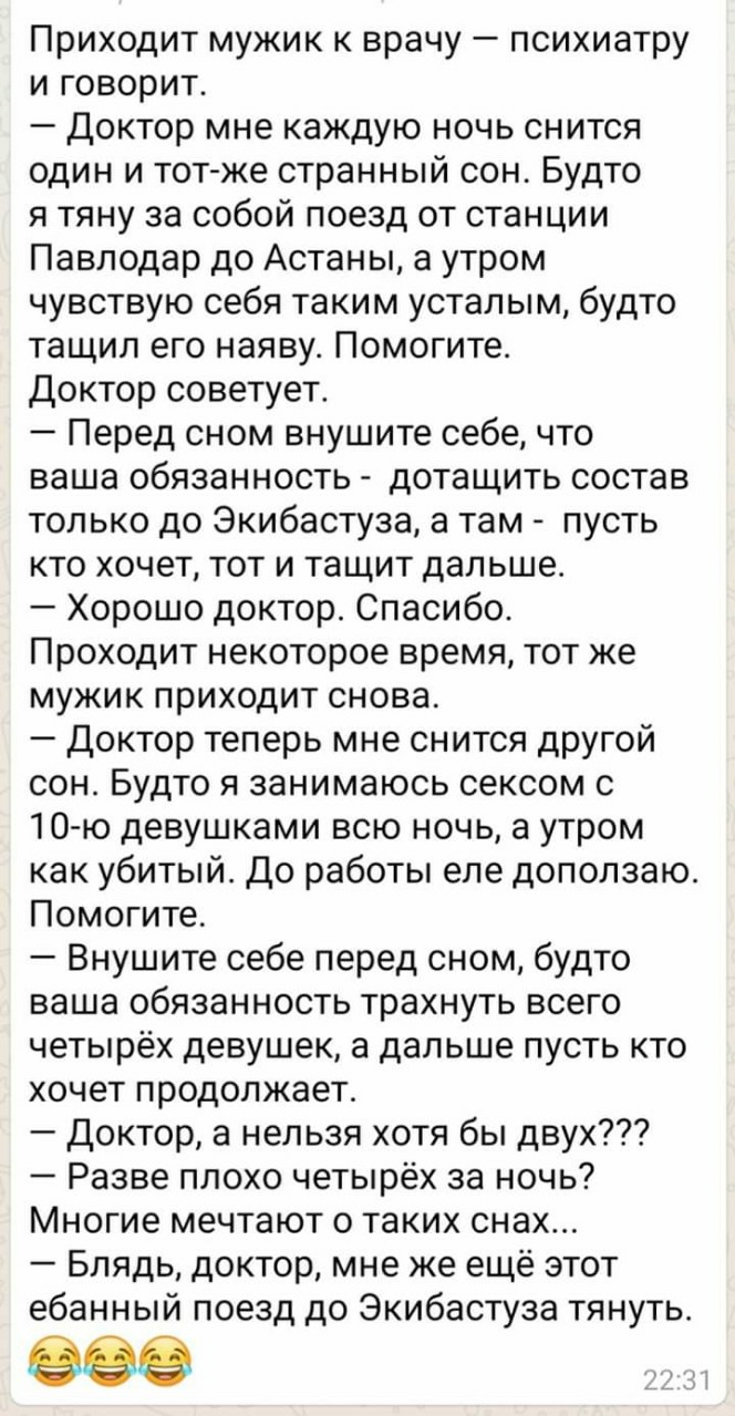 Приходит мужик к врачу психиатру и говорит Доктор мне каждую ночь снится один и тот же странный сон Будто я тяну за собой поезд от станции Павлодар до Астаны а утром чувствую себя таким усталым будто тащил его наяву Помогите Доктор советует Перед сном внушите себе что ваша обязанность дотащить состав только до Экибастуза а там пусть кто хочет тот и тащит дальше Хорошо доктор Спасибо Проходит некот