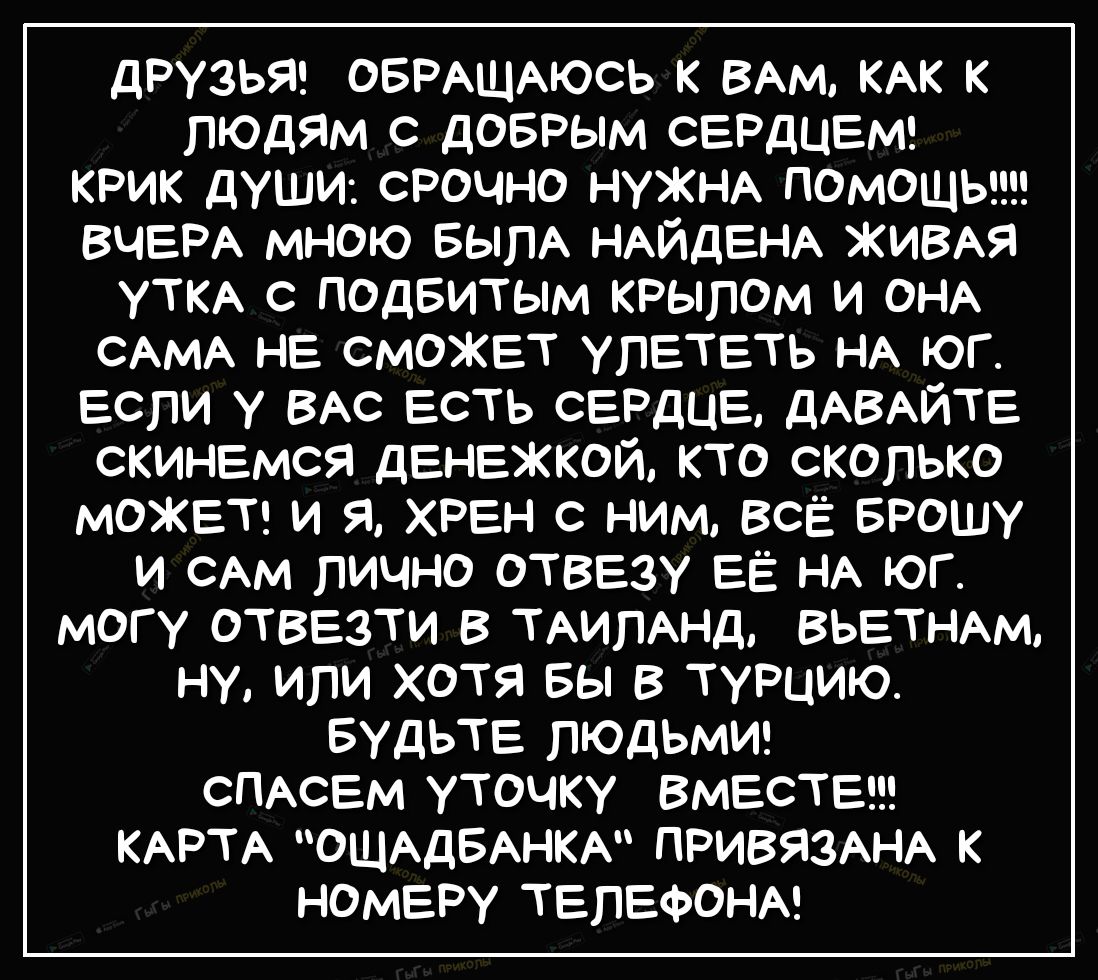 дРУЗЬЯ ОБРАЩАЮСЬ к ВАМ КАК к людяМ с доврым СЕРДЦЕМ крик души срочно нуЖНА ПОМОЩЬ ВЧЕРА мною БылА НАЙДЕНА ЖИВАЯ уткА с подвитым крылом и ОНА САМА НЕ СМОЖЕТ улЕтЕть НА юг Если у ВАС Есть СЕРДЦЕ дАВАЙТЕ скинЕмся дЕНЕжкой кто сколько МОЖЕТ и я ХРЕН с ним всі Брошу и САМ лично ОТВЕзу ЕЁ НА юг могу ОТВЕЗТИ в ТАИЛАНД ВЬЕТНАМ ну или хотя вы в ТУРЦИЮ БУДЬТЕ людьми СПАСЕМ уточку ВМЕСТЕ КАРТА ОЩАДБАНКА ПРИВ