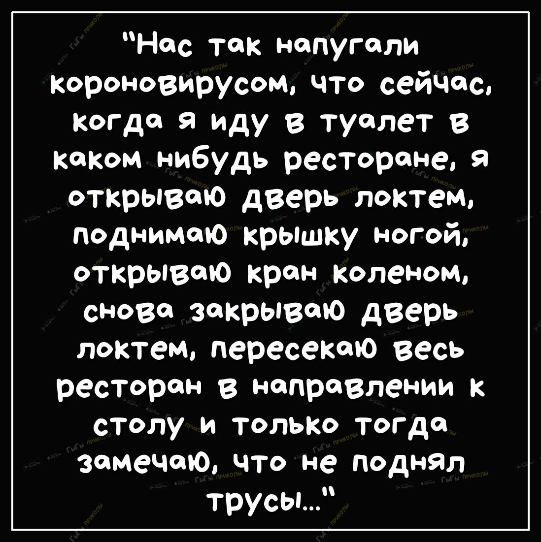 Нес так напугали короновирусощ что сейчас Когда я иду в туалет в таком нибудь ресторане я открываю дверь локтем поднимаю крышку ногой открываю кран коленом снова закрываю дверь локтем пересекто весь ресторан в направлении к столу и только тогда замечаю что не поднял трусы