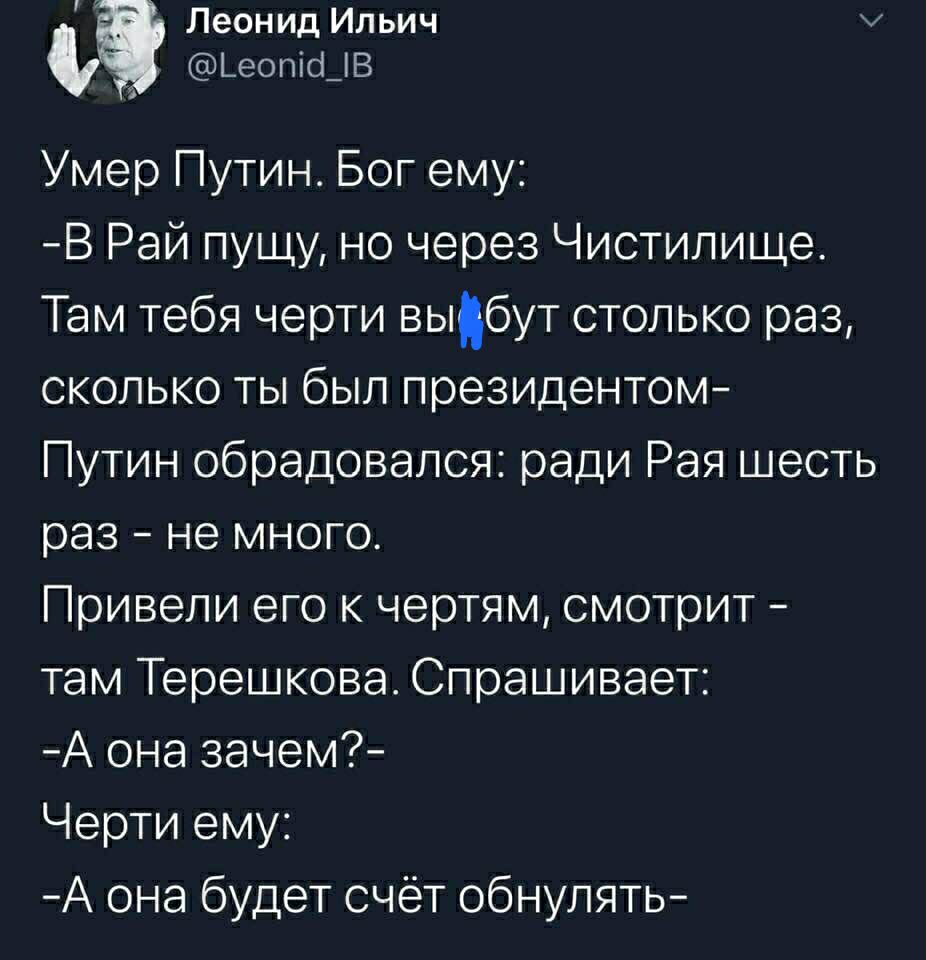 Леонид Ильич а ЬеопісЦВ Умер Путин Бог ему В Рай пущу но через Чистилище Там тебя черти выбут столько раз сколько ты был президентом Путин обрадовался ради Рая шесть раз не много Привели его к чертям смотрит там Терешкова Спрашивает А она зачем Черти ему А она будет счёт обнулять