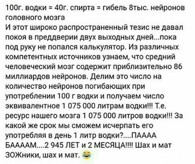 ЮОг водки 40г спирта гибель 8тыс нейронов головного мозга И этот широко распространенный тезис не давал покоя в преддверии двух выходных днейпока под руку не попался калькулятор Из различных компетентных источников узнаем что средний человеческий мозг содержит приблизительно 86 миллиардов нейронов делим это число на количество нейронов погибающих при употреблении 100 г водки и получаем число эквив
