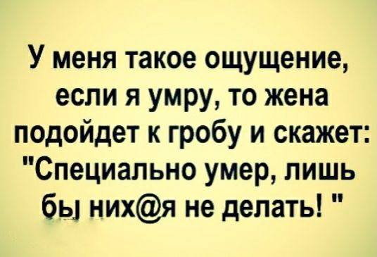У меня такое ощущение если я умру то жена подойдет к гробу и скажет Специально умер лишь бы нихя не делать