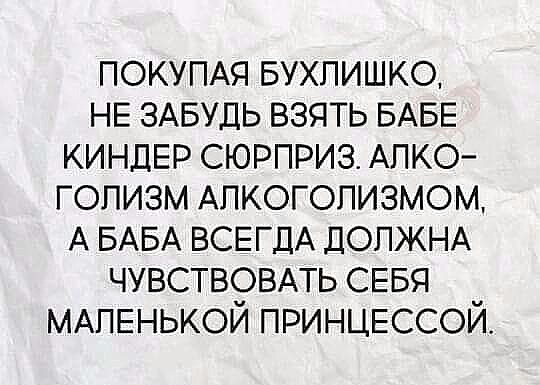 ПОКУПАЯ БУХПИШКО НЕ ЗАБУДЬ взять БАБЕ КИНДЕР сюрприз АЛКО гопизм Алкоголизмом А БАБА ВСЕГДА ДОЛЖНА ЧУВСТВОВАТЬ СЕБЯ МАЛЕНЬКОЙ ПРИНЦЕССОЙ