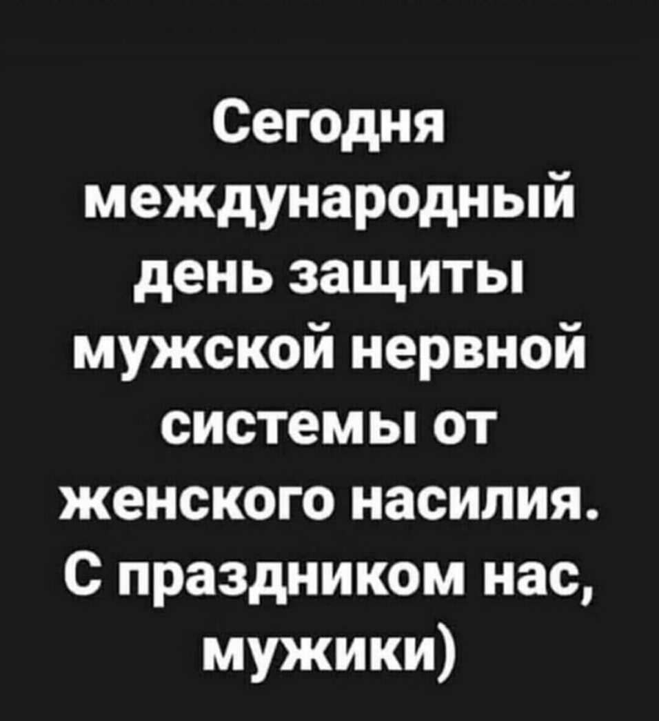 Сегодня международный день защиты мужской нервной системы от женского насилия С праздником нас мужики