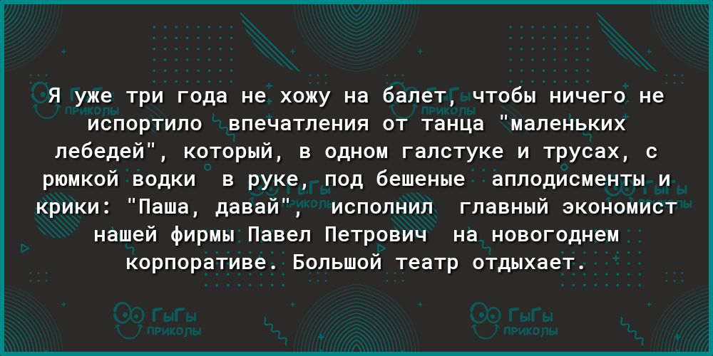 Я уже три года не хожу на балет чтобы ничего не испортило впечатления от танца маленьких лебедей который в одном галстуке и трусах с рюмкой водки в руке под бешеные аплодисменты и крики Паша давай исполнил главный экономист нашей фирмы Павел Петрович на новогоднем корпоративе Большой театр отдыхает