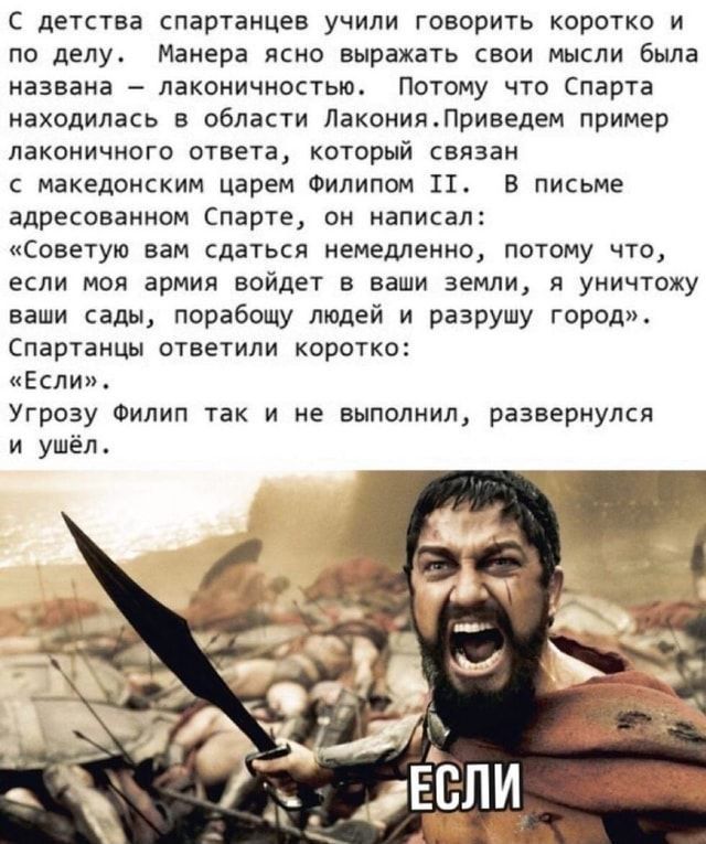 С детства спартанцев учили говорить коротко и по делу Манера ясно выражать свои мысли была названа лаконичностью Потому что Спарта находилась в области ЛаконияПриведем пример лаконичного ответа который связан с македонским царем Филипом 11 В письме адресованном Спарте он написал Советую вам сдаться немедленно потому что если моя армия войдет в ваши земли я уничтожу ваши сады порабощу людей и разру
