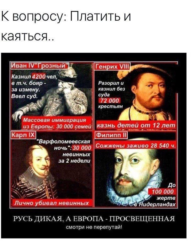 К вопросу Платить и КЭЯТЬСЯ Иван 9 Единый іі Казнил 4200 чел в тч бояр за измену Массовая иммиграция Европу 30 ооо емеи Карп Х ночь 30 000 невинных за 2 недели Лично убивал невинных Варфопомеевская ГеиЕих ПН Разорил и казнил без суда 72 000 крестьян Е казнь детеи от 12 лет Филипп Сижжемь лживо 28 540 100 000 жертв идерпаидах РУСЬ ЦИКАЯ А ЕВРОПА ПРОСВЕЩЕННАЯ смотри не перепутаи