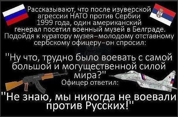 Рассказывают что после изуверскойэ агрессии НАТО против Сербии 1999 года один американским геперал посетил военныи музей в Белграде Подоидя куратору музеямолодому отставному сербскому офицеруон спросил Ну что трудно было воеватьд с самой большои и могущественнои силои _ мира __ Офицер ответил Не знаю мы никогда не__воевали против Русских