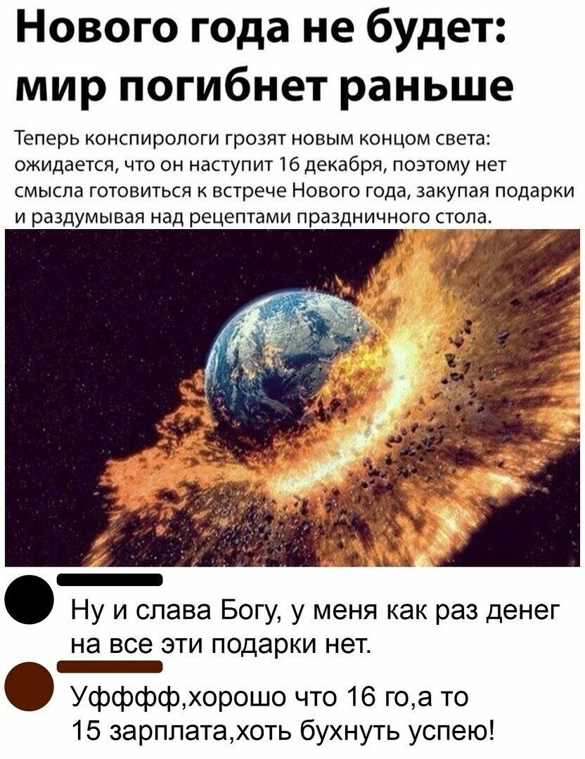 Нового года не будет мир погибнет раньше Теперь конспирологи грозят новым концом света ожидается что он наступит 16 декабря поэтому нет смысла готовиться к встрече Нового года закупая подарки и раздумывая над рецептами праздничного стола и Ну и слава Богу у меня как раз денег на все ЭТИ подарки нет _ Уффффхорошо что 16 гоа то 15 зарплатахоть бухнуть успею
