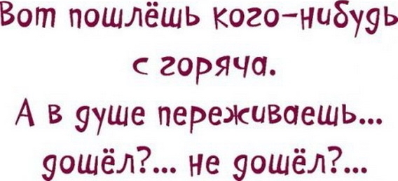 Вот пошлёшь когонибууь горяча А в ууше переживаешь ошёл не уошёл