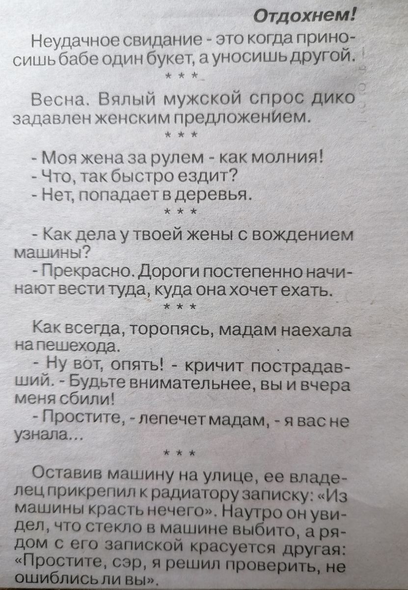 Отдохнем Неудачное свидание это когда прино сишь бабе один букет а уносишьдругой ц Весна Вялый мужской спрос дИКО задавлен женским предложенИем Моя жена за рулем как молния Что так быстро ездит Нет попадает в деревья Как дела у твоей жены с вождением машин ы Прекрасно Дороги постепенно начи нают вести туда куда она хочетехать Как всегда тОропясь мадамнаехала на пешехода Ну вет опять кричит пострад
