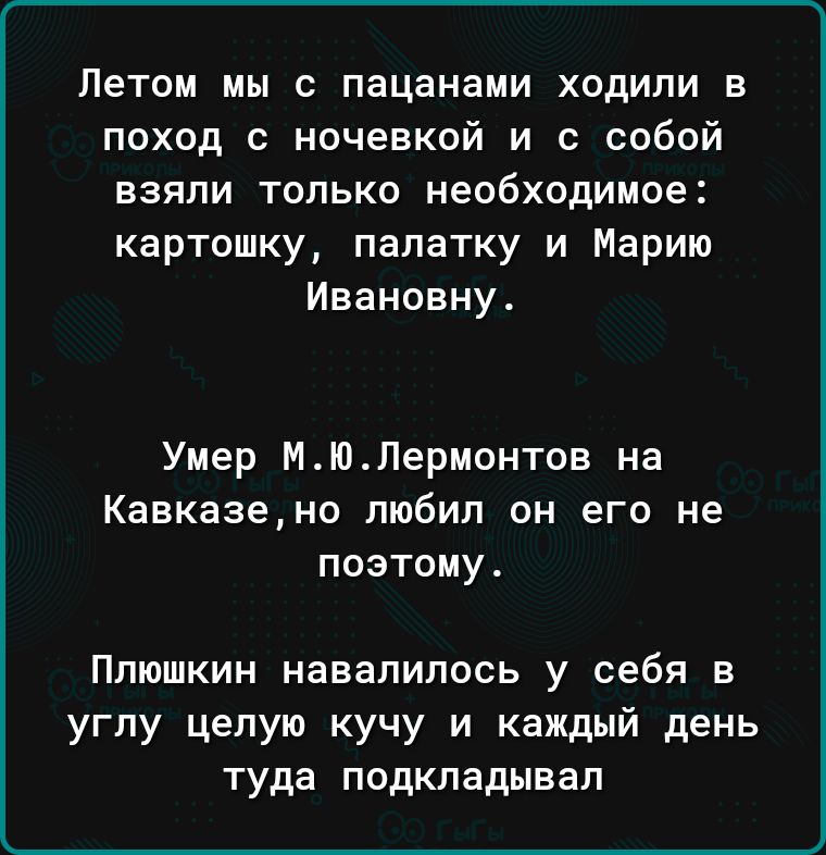 Летом мы с пацанами ходили в поход с ночевкой и с собой взяли только необходимое картошку палатку и Марию Ивановну Умер МЮЛермонтов на Кавказено любил он его не поэтому Плюшкин навалилась у себя в углу целую кучу и каждый день туда подкладывал