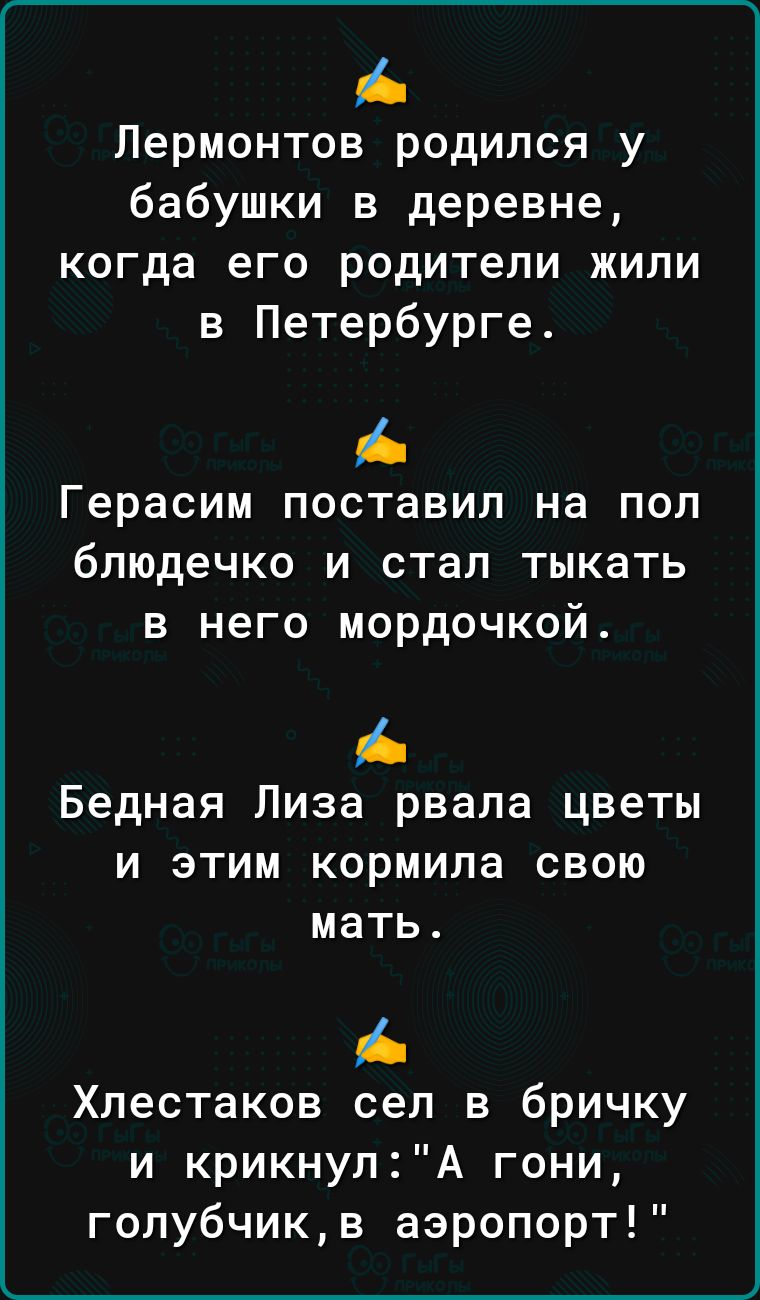 Лермонтов родился у бабушки в деревне когда его родители жили в Петербурге Герасим ПОСТаВИП на ПОП блюдечко И стал ТЫКВТЬ В НЕГО МОРдОЧКОЙ Бедная Лиза рвала цветы и этим кормила свою мать А Хлестаков сел в бричку и крикнулА гони гопубчикв аэропорт