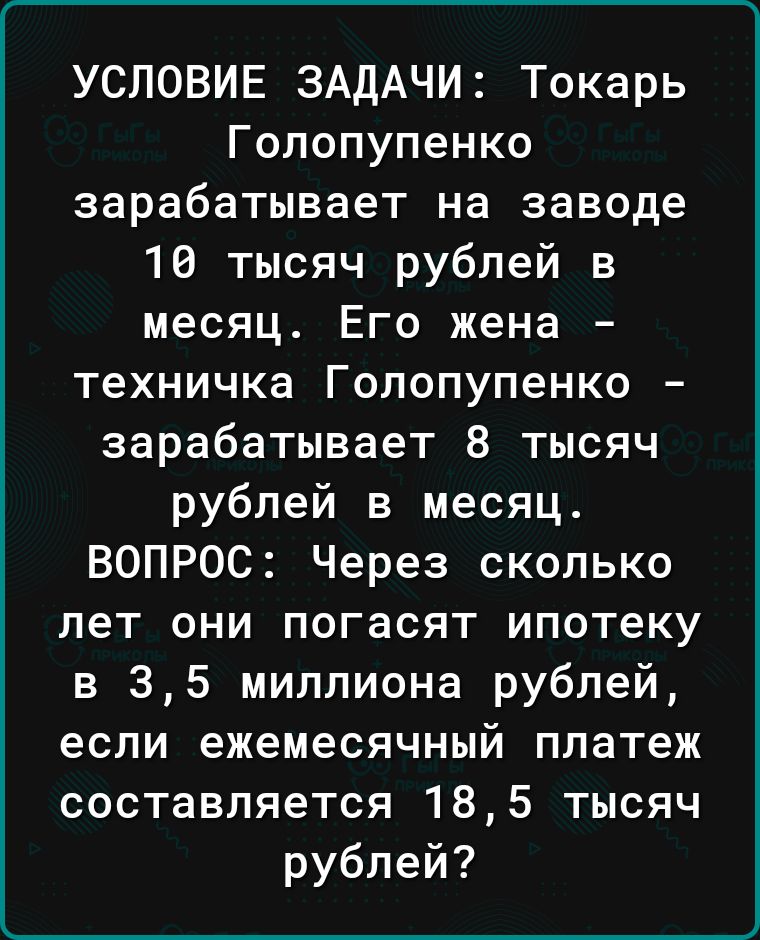 УСЛОВИЕ ЗАДАЧИ Токарь Гопопупенко зарабатывает на заводе 10 тысяч рублей в месяц Его жена техничка Гопопупенко зарабатывает 8 тысяч рублей в месяц ВОПРОС Через сколько лет они погасят ипотеку в 35 миллиона рублей если ежемесячный платеж составляется 185 тысяч рублей