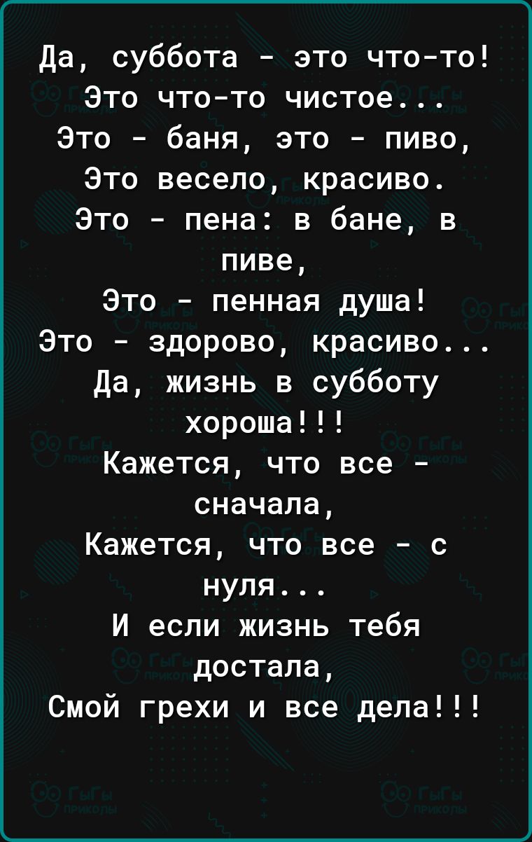 да суббота это что то Это что то чистое Это баня это пиво Это весело красиво Это пена в бане в пиве Это пенная душа Это здорово красиво да жизнь в субботу хороша Кажется что все сначала Кажется что все с нуля И если жизнь тебя достала Смой грехи и все дела