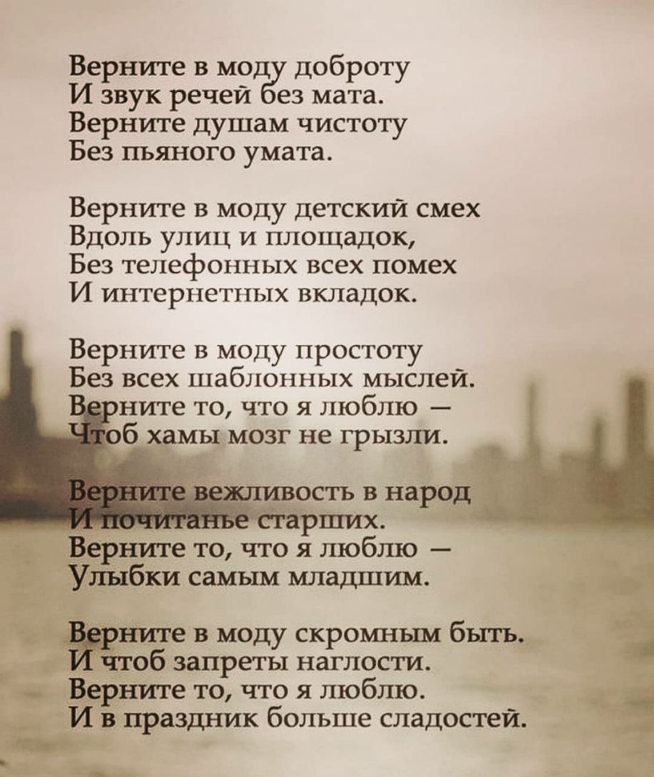 Верните в моду доброту И звук речей ез мата Верните душам чистоту Без пьяного умата Верните в моду детский смех Вдоль улиц и площадок Без телефонных всех помех И интерпетпых вкладок Верните в моду простоту Без всех шаблонных мыслей оните то что я люблю _ ость в народ _ старших Верните то что я люблю Улыбки самым младшим зёрните в моду скромнъш быть чтоб запреты наглости Верните то что я люблю И в 