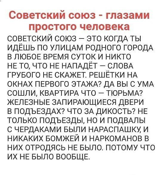 СОВЗТСКИЙ СОЮЗ глазами ПРОСТОГО человека СОВЕТСКИЙ СОЮЗ ЭТО КОГДА ТЫ ИДЕЛЬ ПО УЛИЦАМ РОДНОГО ГОРОДА В ЛЮБОЕ ВРЕМЯ СУТОК И НИКТО НЕ ТО ЧТО НЕ НАПАДЕТ СЛОВА ГРУБОГО НЕ СКАЖЕТ РЕШЕТКИ НА ОКНАХ ПЕРВОГО ЭТАЖА ДА ВЫ С УМА СОЦЛИ КВАРТИРА ЧТО ТЮРЬМА ЖЕЛЕЗНЫЕ ЗАПИРАЮЩИЕСЯ ДВЕРИ В ПОДЪЕЗДАХ ЧТО ЗА ДИКОСТЬ НЕ ТОЛЬКО ПОДЪЕЗДЫ НО И ПОДВАЛЫ С ЧЕРДАКАМИ БЫЛИ НАРАСПАШКУ И НИКАКИХ БОМЖЕЙ И НАРКОМАНОВ В НИХ ОТРОДЯС