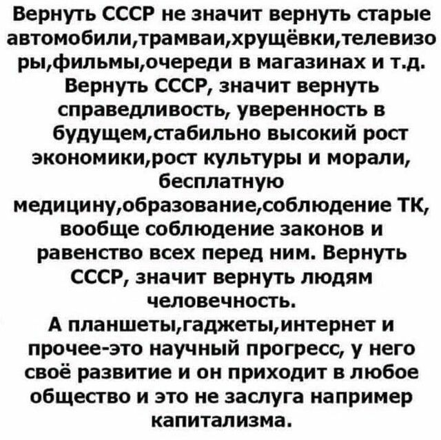 Вернуть СССР не значит вернуть старые автомобилитрамваихрущёвкителевизо рыфильмыочереди в магазинах и тд Вернуть СССР значит вернуть справедливость уверенность в 6удущемсгабильно высокий рост экономикирост культуры и морали бесплатную медицинуобразованиесоблюдение ТК вообще соблюдение законов и равенство всех перед ним Вернуть СССР значит вернуть людям человечность А планшетыгаджетыинтернет и проч