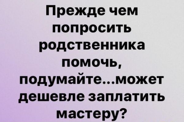 Прежде чем попросить родственника помочь подумайтеможет дешевле заплатить мастеру