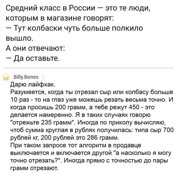 Средний класс в России это те люди которым в магазине говорят Тут колбаски чуть больше попкипо вышло А они отвечают Да оставьте въііувопез Дарю лайфхак Разумеется когда ты отрезал сыр ипи колбасу больше 10 раз то на глаз уже можешь резать весьма точно И когда просишь 200 грамм а тебе режут 450 это делается намеренно Я в таких случаях говорю отрежьте 235 грамм Иногда по приколу вычисляю чтоб сумма 