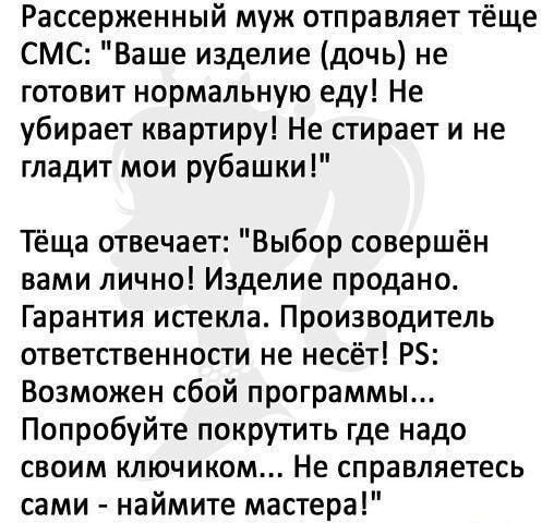 Рассерженный муж отправляет тёще СМС Ваше изделие дочь не готовит нормальную еду Не убирает квартиру Не стирает и не гладит мои рубашки Тёща отвечает Выбор совершён вами лично Изделие продано Гарантия истекла Производитель ответственности не несёт Р5 Возможен сбой программы Попробуйте покрутить где надо своим ключиком Не справляетесь сами наймите мастера