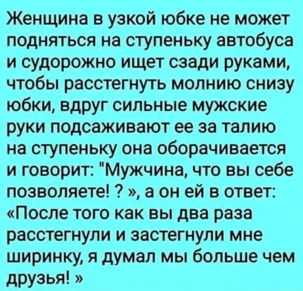 Женщина в узкой юбке не может подняться на ступеньку автобуса и судорожно ищет сзади руками чтобы расстегнуть молнию снизу юбки вдруг сильные мужские руки подсаживают ее за талию на ступеньку она оборачивается и говорит Мужчина что вы себе позволяете а он ей в ответ После того как вы два раза расстегнули и застегнули мне ширинку я думал мы больше чем друзья