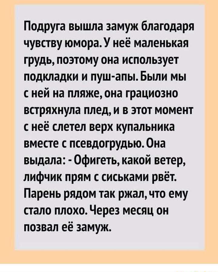 Подруга вышла замуж благодаря чувству юмора. У неё маленькая грудь, поэтому она использует подкладки и пушапы. Были мы сней на пляже, она грациозно встряхнула плед, и в этот момент снеё слетел верх купальника вместе с псевдогрудью. Она выдала:  офигеть, какой ветер, лифчик прям с сиськами рвёт. Парень рядом так ржал, что ему стало плохо. Через месяц он позвал её замуж.