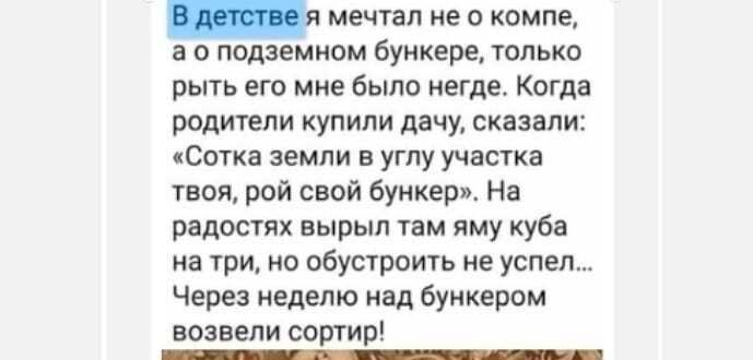 мечтал не о компе а о подземном бункере только рыть его мне было негде Когда родители купили дачу сказали Сотка земли в углу участка твоя рой свой бункер На радостях вырыл там яму куба на три но обустроить не успел Через неделю над бункером возвели сортир