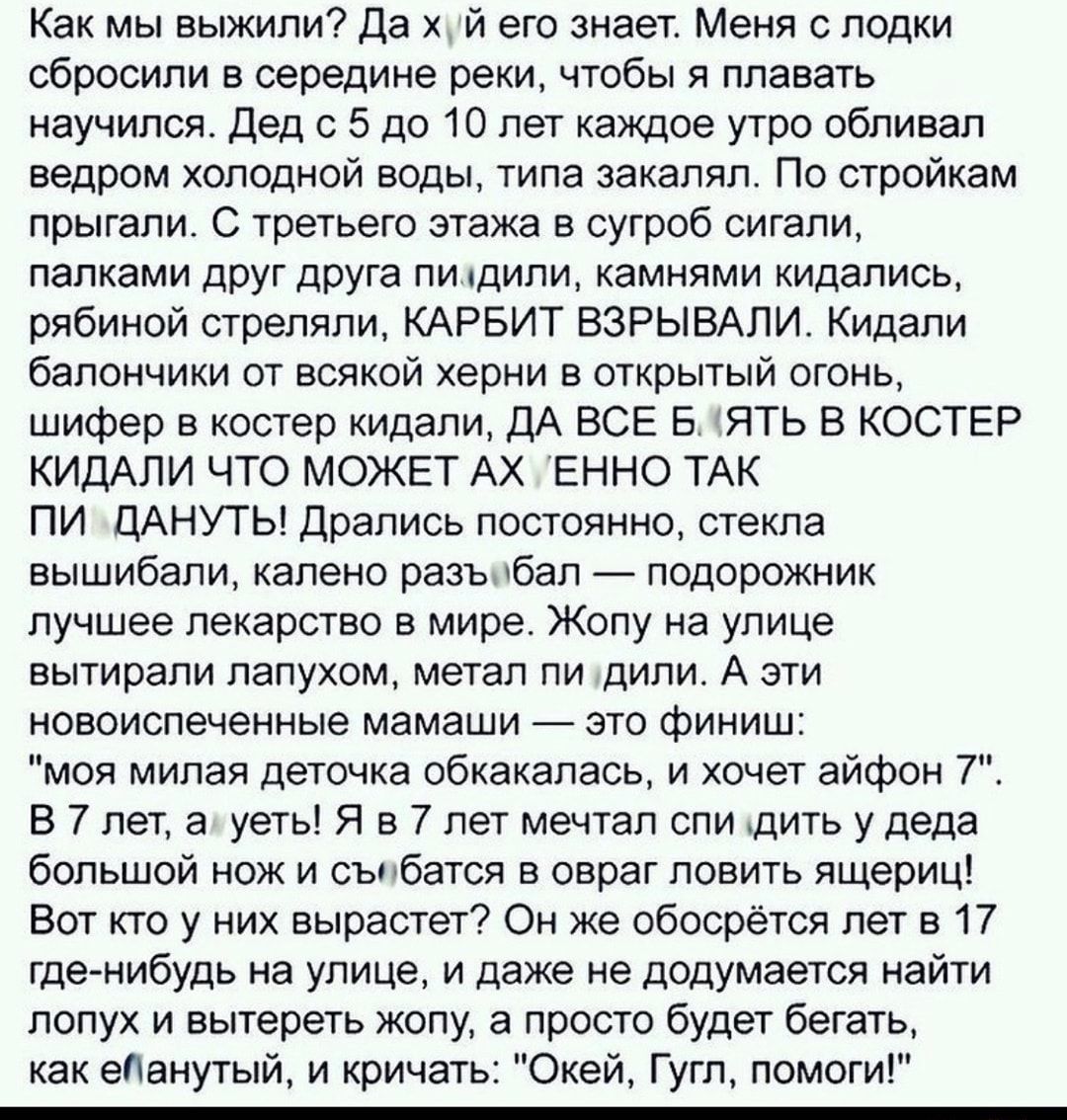 Как мы выжили Да х й его знает Меня с лодки сбросили в середине реки чтобы я плавать научился Дед с 5 до 10 лет каждое утро обливал ведром холодной воды типа закаляп По стройкам прыгали С третьего этажа в сугроб сигали палками друг друга пидили камнями кидапись рябиной стреляли КАРБИТ ВЗРЫВАЛИ Кидали балончики от всякой херни в открытый огонь шифер в костер кидали ДА ВСЕ Б ЯТЬ В КОСТЕР КИДАЛИ ЧТО 