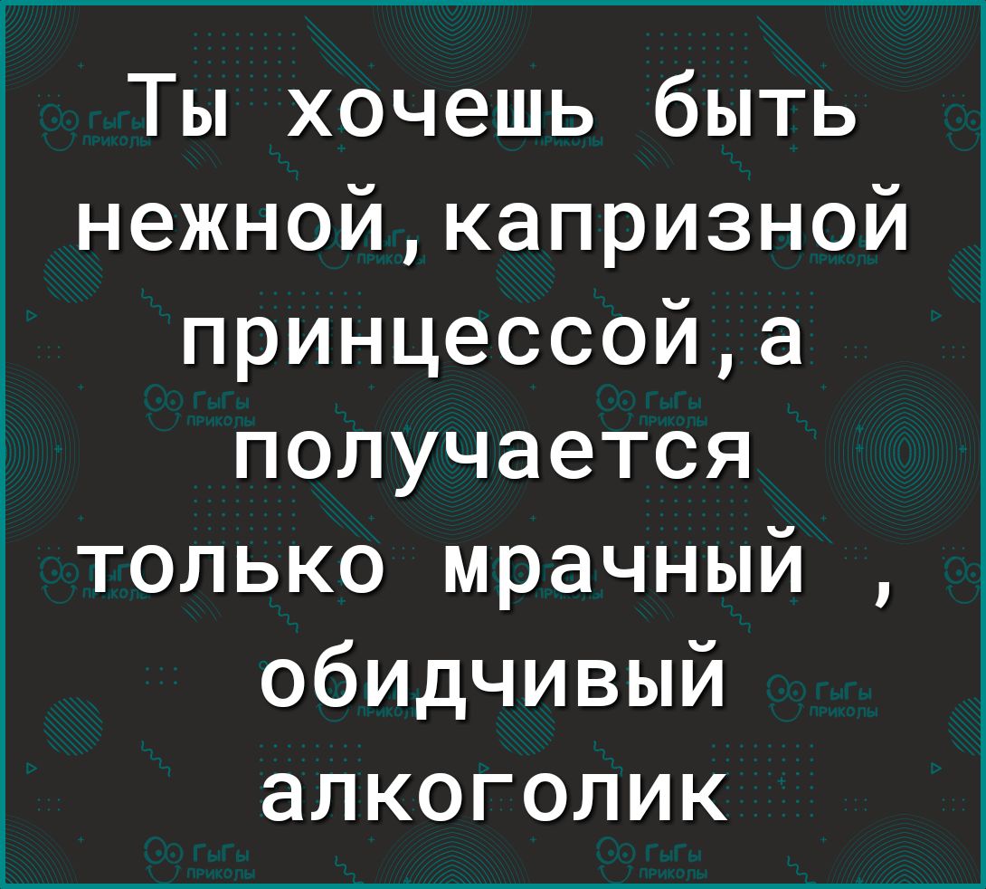 Ты хочешь быть нежнойкапризной принцессойа получается только мрачный обИДчивый алкоголик