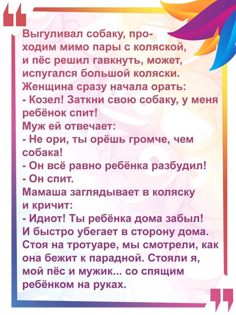 Выгуливал собаку про ходим мимо пары с коляской и пёс решил гавкнуть может испугался большой коляски Женщина сразу начала орать Козел Заткни свою собаку у меня ребёнок спит Муж ей отвечает Не ори ты орёшь громче чем собака Он всё равно ребёнка разбудил Он спит Мамаша заглядывает в коляску и кричит Идиот Ты ребёнка дома забыл И быстро убегает в сторону дома Стоя на тротуаре мы смотрели как она бежи