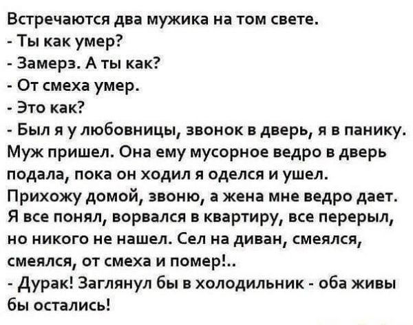 Встречаются два мужика на том свете Ты как умер Замера А ты как От смеха умер Это как Был я у любовницы звонок в дверь я в панику Муж пришел Она ему мусорное ведро в дверь подала пока он ходил я оделся и ушел Прихожу домой звоню а жена мне ведро дает Я все понял ворвался в квартиру все перерыл но никого не нашел Сел на диван смеялся смеялся от смеха и помер дурак Заглянул бы в холодильник оба живы