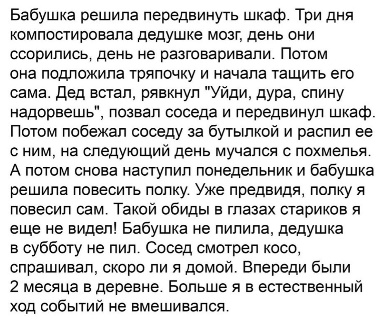 Бабушка решила передвинуть шкаф Три дня компостировала дедушке мозг день они ссорились день не разговаривали Потом она подложила тряпочку и начала тащить его сама Дед встал рявкнул Уйди дура спину надорвешь позвал соседа и передвинуп шкаф Потом побежал соседу за бутылкой и распил ее с ним на следующий день мучался с похмелья А потом снова наступил понедельник и бабушка решила повесить полку Уже пр