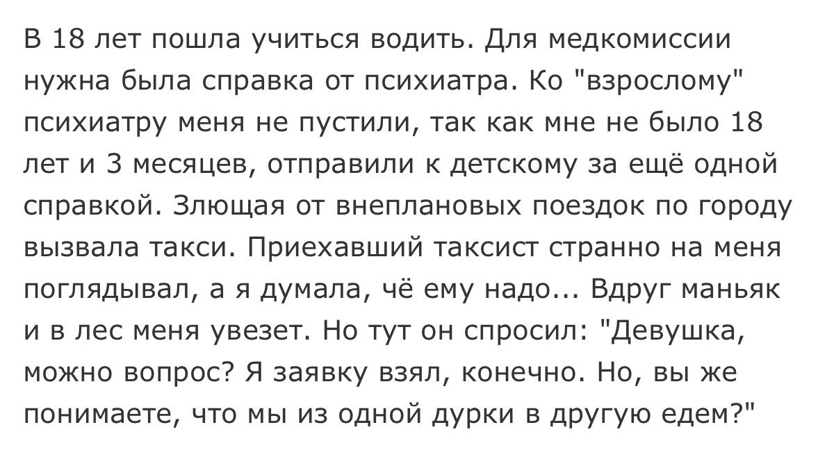 В 18 лет пошла учиться водить Для медкомиссии нужна была справка от психиатра Ко взрослому психиатру меня не пустили так как мне не было 18 лет и 3 месяцев отправили к детскому за ещё одной справкой Злющая от внеплановых поездок по городу вызвала такси Приехавший таксист странно на меня поглядывал а я думала чё ему надо Вдруг маньяк и в лес меня увезет Но тут он спросил Девушка можно вопрос Я заяв