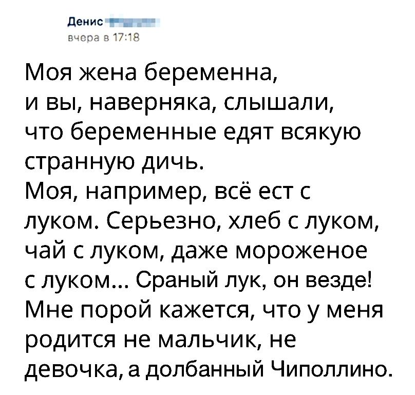 денис _ рит 7 Моя жена беременна и вы наверняка слышали что беременные едят всякую странную дичь Моя например всё ест с луком Серьезно хлеб с луком чай с луком даже мороженое с луком Сраный лук он везде Мне порой кажется что у меня родится не мальчик не девочка а долбанный Чиполлино
