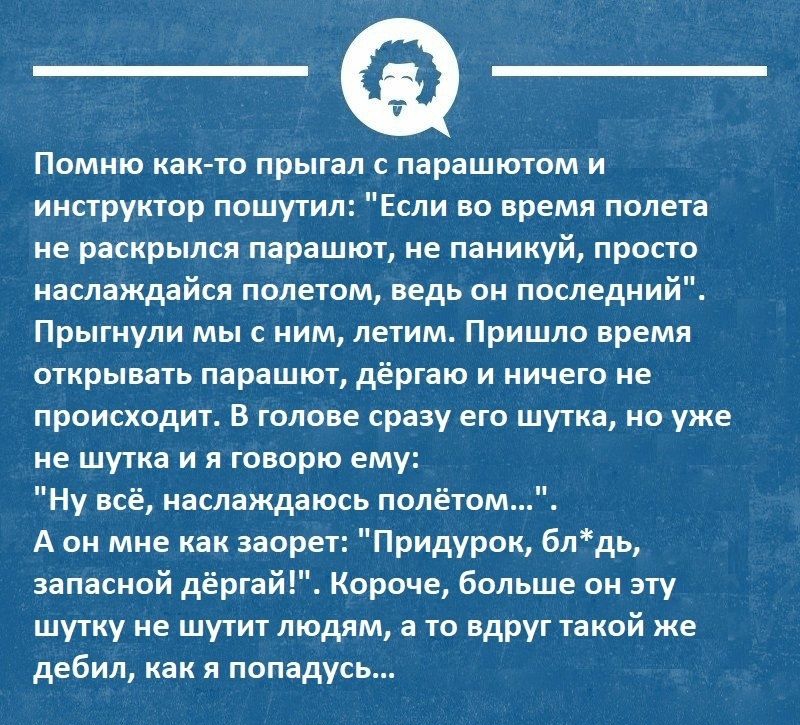 Помню как то прыгал с парашютом и инструктор пошутил Если во время полета не раскрылся парашют не паникуй просто наслаждайся полетом ведь он последний Прыгнули мы с ним летим Пришло время открывать парашют дёргаю и ничего не происходит В голове сразу его шутка но уже не шутка и я говорю ему Ну всё наслаждаюсь полётом А он мне как заорет Придурок блдь запасной дёргай Короче больше он эту шутку не ш